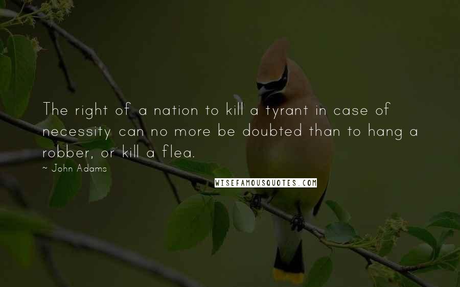 John Adams Quotes: The right of a nation to kill a tyrant in case of necessity can no more be doubted than to hang a robber, or kill a flea.