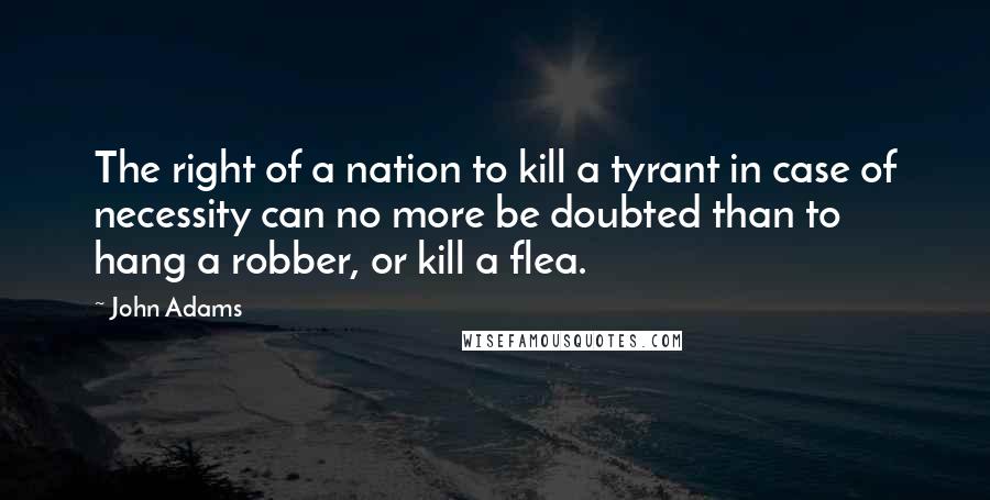 John Adams Quotes: The right of a nation to kill a tyrant in case of necessity can no more be doubted than to hang a robber, or kill a flea.