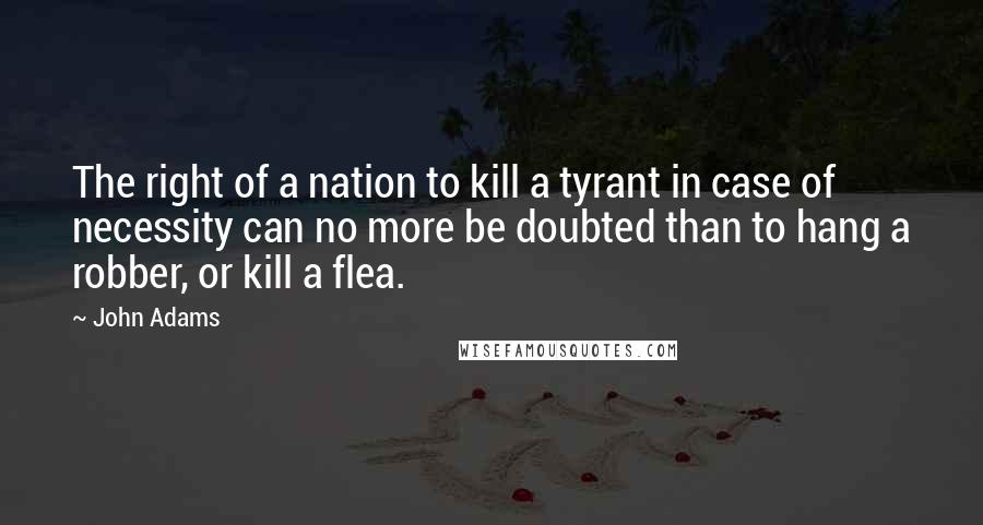 John Adams Quotes: The right of a nation to kill a tyrant in case of necessity can no more be doubted than to hang a robber, or kill a flea.