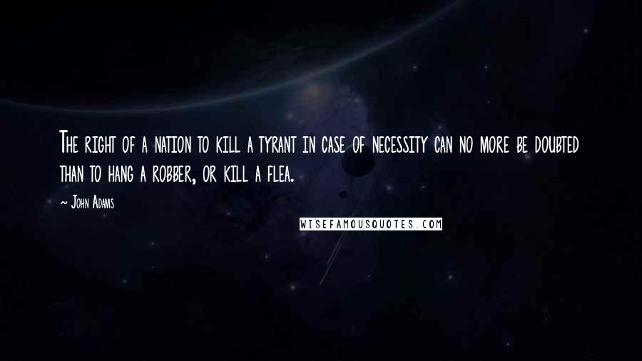 John Adams Quotes: The right of a nation to kill a tyrant in case of necessity can no more be doubted than to hang a robber, or kill a flea.