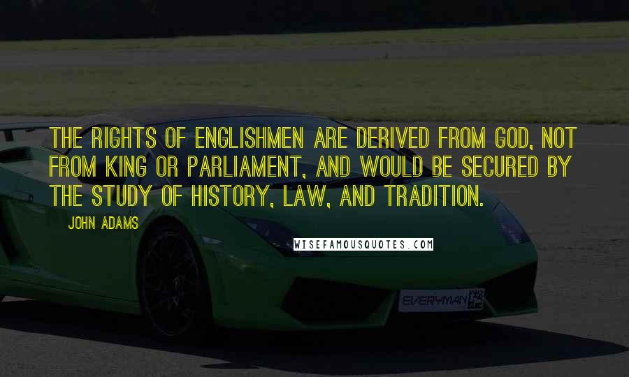 John Adams Quotes: The rights of Englishmen are derived from God, not from king or Parliament, and would be secured by the study of history, law, and tradition.