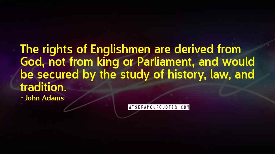 John Adams Quotes: The rights of Englishmen are derived from God, not from king or Parliament, and would be secured by the study of history, law, and tradition.