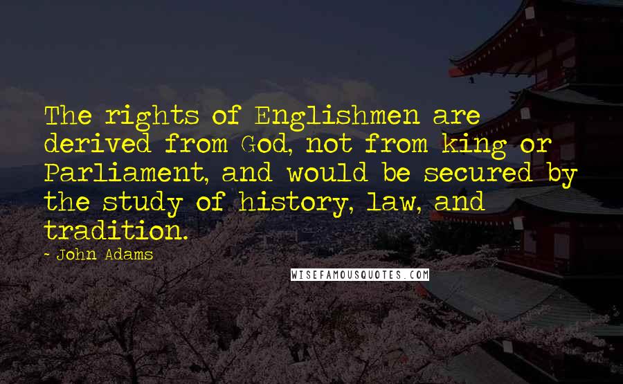 John Adams Quotes: The rights of Englishmen are derived from God, not from king or Parliament, and would be secured by the study of history, law, and tradition.