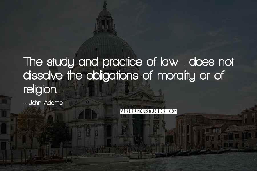 John Adams Quotes: The study and practice of law ... does not dissolve the obligations of morality or of religion.