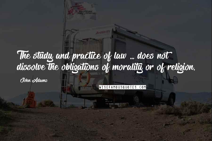 John Adams Quotes: The study and practice of law ... does not dissolve the obligations of morality or of religion.