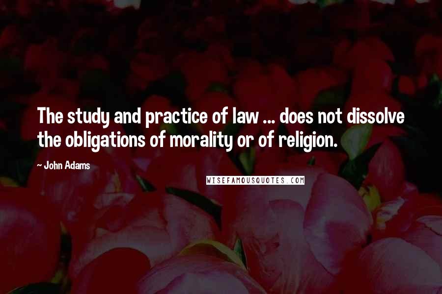 John Adams Quotes: The study and practice of law ... does not dissolve the obligations of morality or of religion.