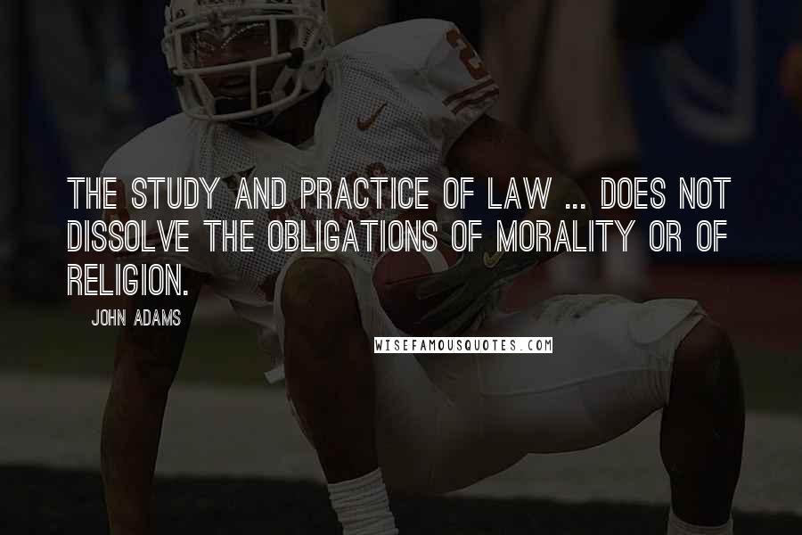 John Adams Quotes: The study and practice of law ... does not dissolve the obligations of morality or of religion.
