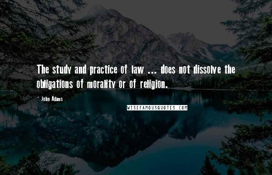 John Adams Quotes: The study and practice of law ... does not dissolve the obligations of morality or of religion.