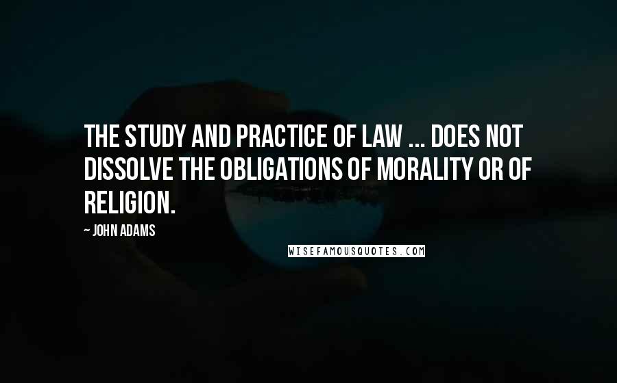 John Adams Quotes: The study and practice of law ... does not dissolve the obligations of morality or of religion.