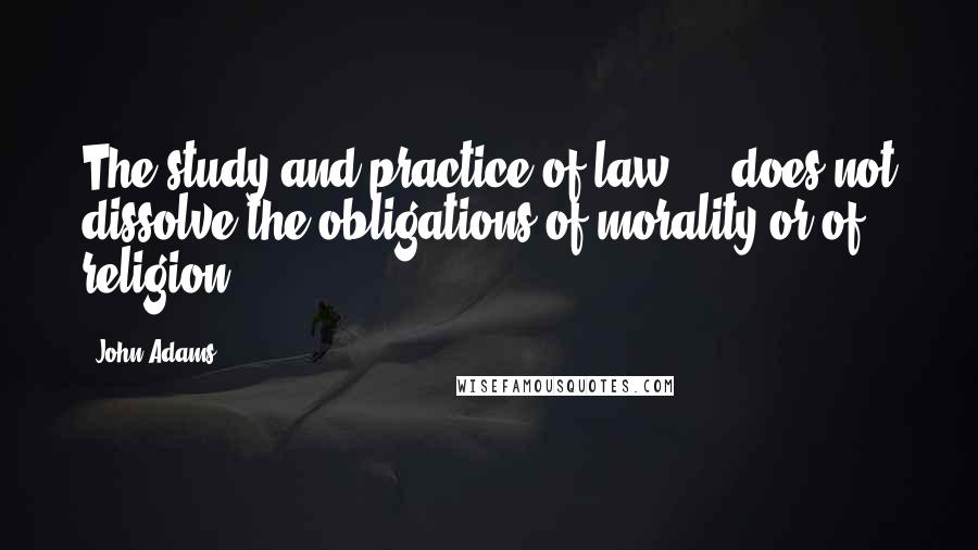 John Adams Quotes: The study and practice of law ... does not dissolve the obligations of morality or of religion.