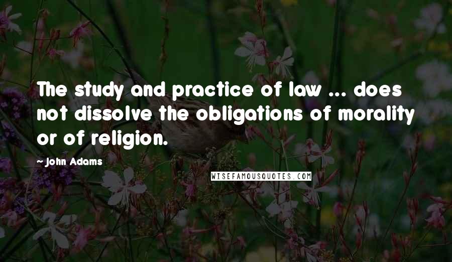 John Adams Quotes: The study and practice of law ... does not dissolve the obligations of morality or of religion.