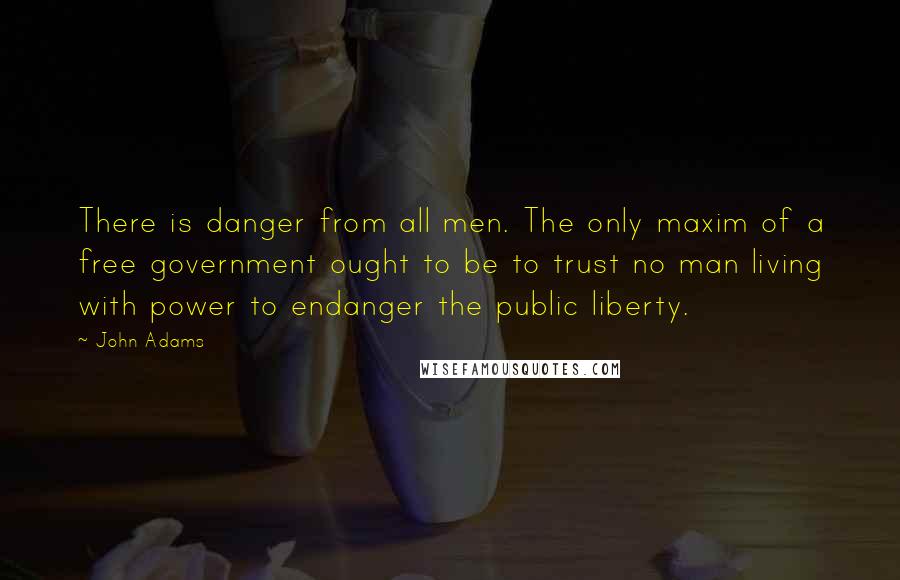 John Adams Quotes: There is danger from all men. The only maxim of a free government ought to be to trust no man living with power to endanger the public liberty.