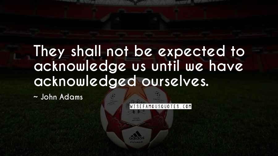 John Adams Quotes: They shall not be expected to acknowledge us until we have acknowledged ourselves.