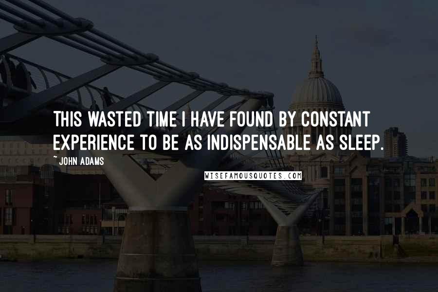 John Adams Quotes: This wasted time i have found by constant experience to be as indispensable as sleep.