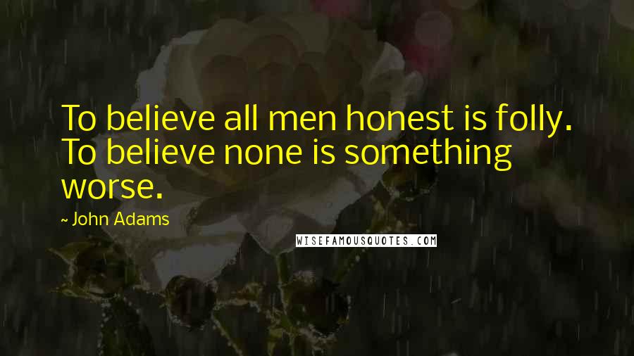 John Adams Quotes: To believe all men honest is folly. To believe none is something worse.