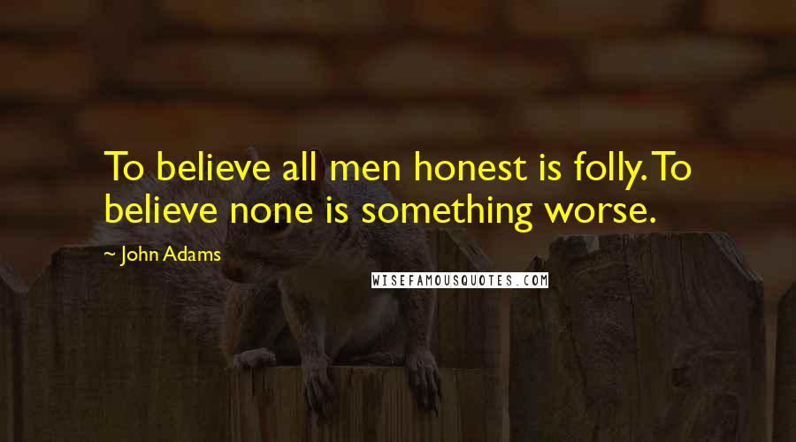 John Adams Quotes: To believe all men honest is folly. To believe none is something worse.