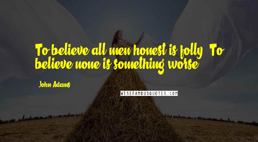 John Adams Quotes: To believe all men honest is folly. To believe none is something worse.