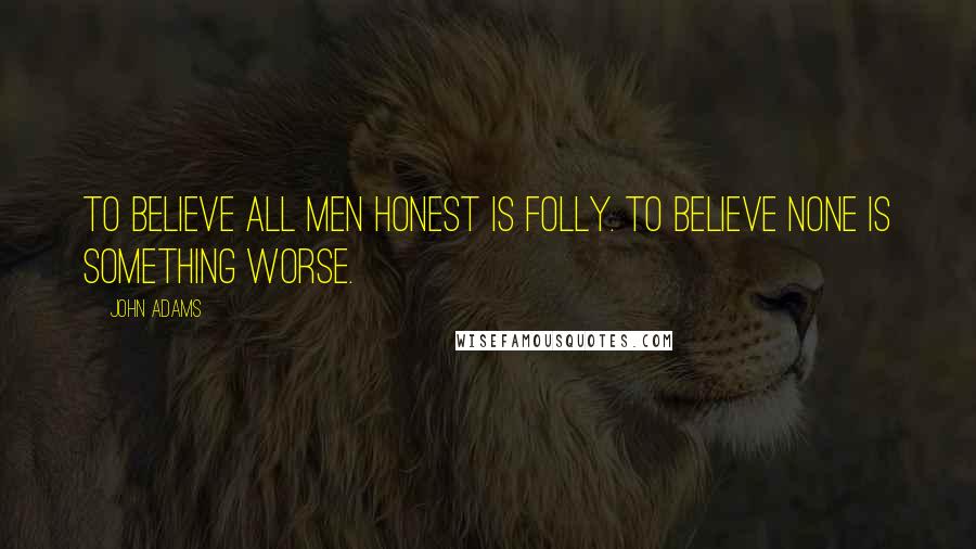 John Adams Quotes: To believe all men honest is folly. To believe none is something worse.