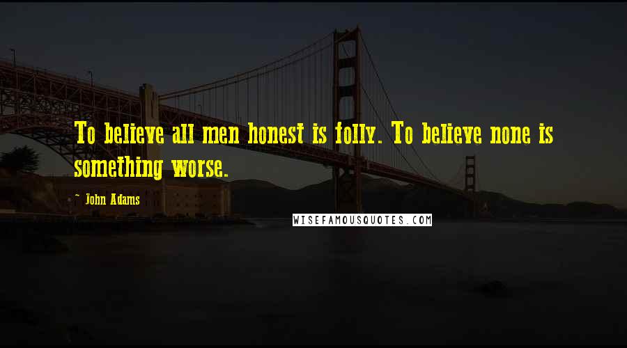 John Adams Quotes: To believe all men honest is folly. To believe none is something worse.