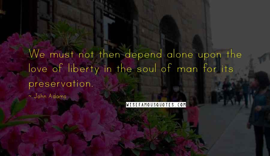 John Adams Quotes: We must not then depend alone upon the love of liberty in the soul of man for its preservation.