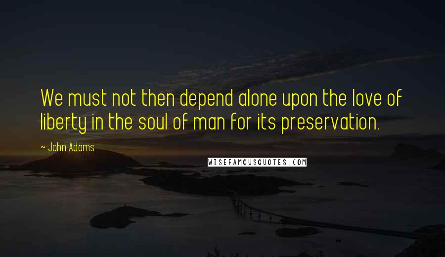 John Adams Quotes: We must not then depend alone upon the love of liberty in the soul of man for its preservation.