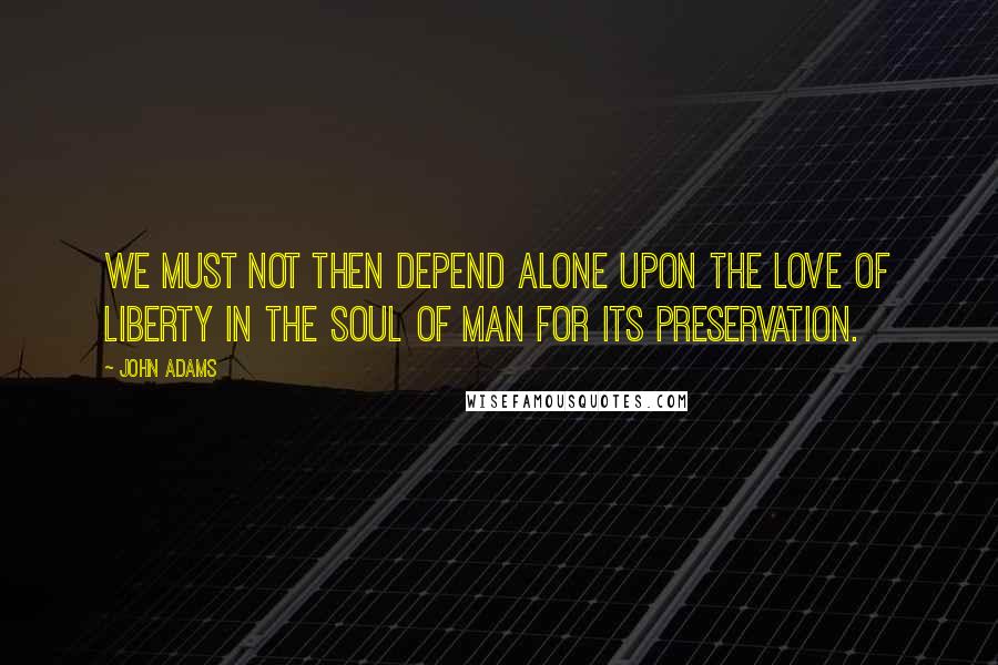 John Adams Quotes: We must not then depend alone upon the love of liberty in the soul of man for its preservation.