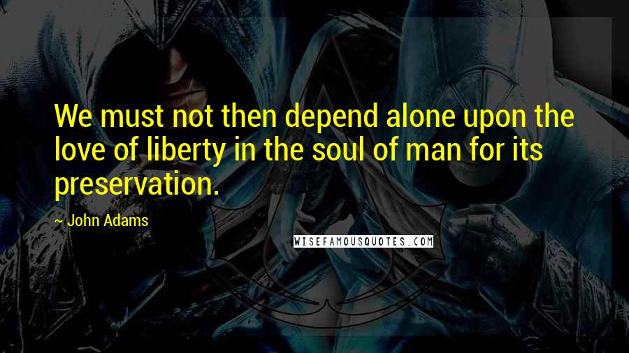 John Adams Quotes: We must not then depend alone upon the love of liberty in the soul of man for its preservation.