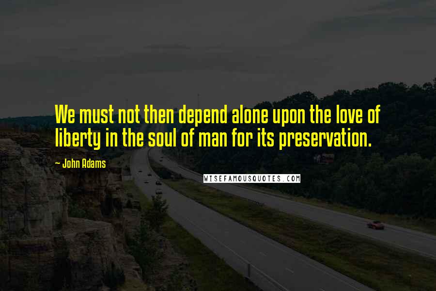 John Adams Quotes: We must not then depend alone upon the love of liberty in the soul of man for its preservation.
