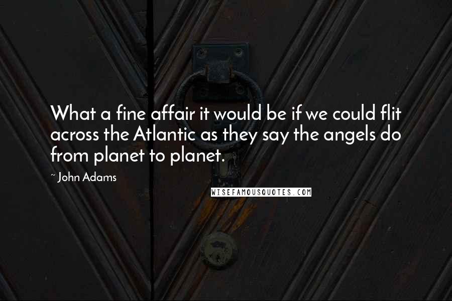 John Adams Quotes: What a fine affair it would be if we could flit across the Atlantic as they say the angels do from planet to planet.