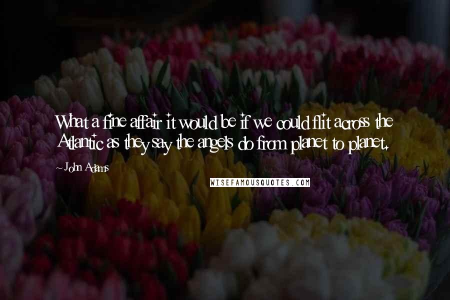 John Adams Quotes: What a fine affair it would be if we could flit across the Atlantic as they say the angels do from planet to planet.