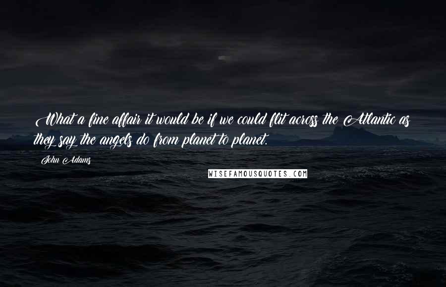 John Adams Quotes: What a fine affair it would be if we could flit across the Atlantic as they say the angels do from planet to planet.