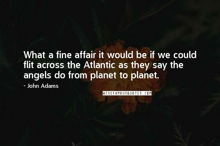 John Adams Quotes: What a fine affair it would be if we could flit across the Atlantic as they say the angels do from planet to planet.