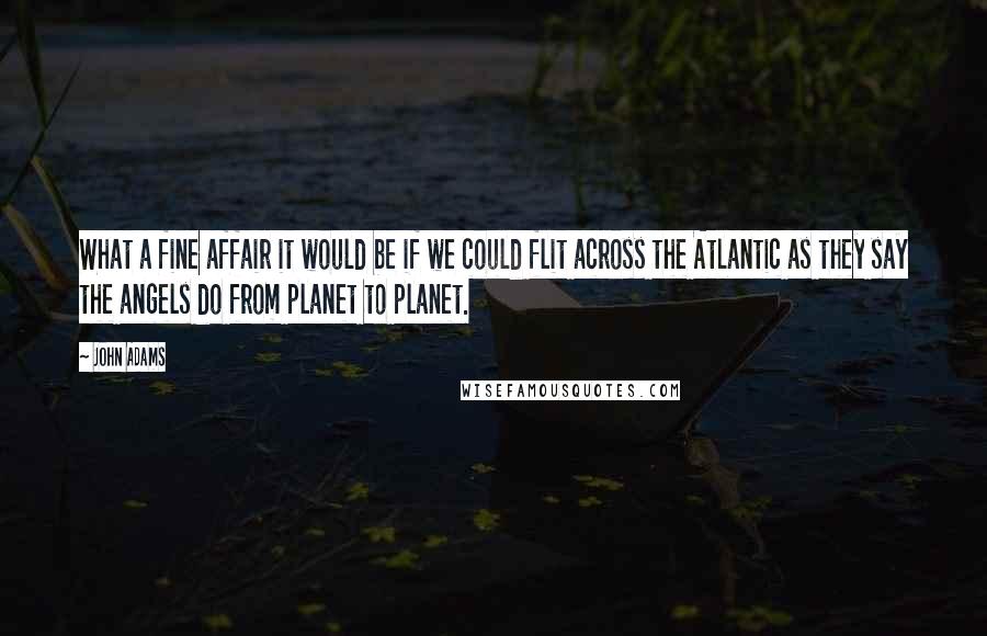 John Adams Quotes: What a fine affair it would be if we could flit across the Atlantic as they say the angels do from planet to planet.