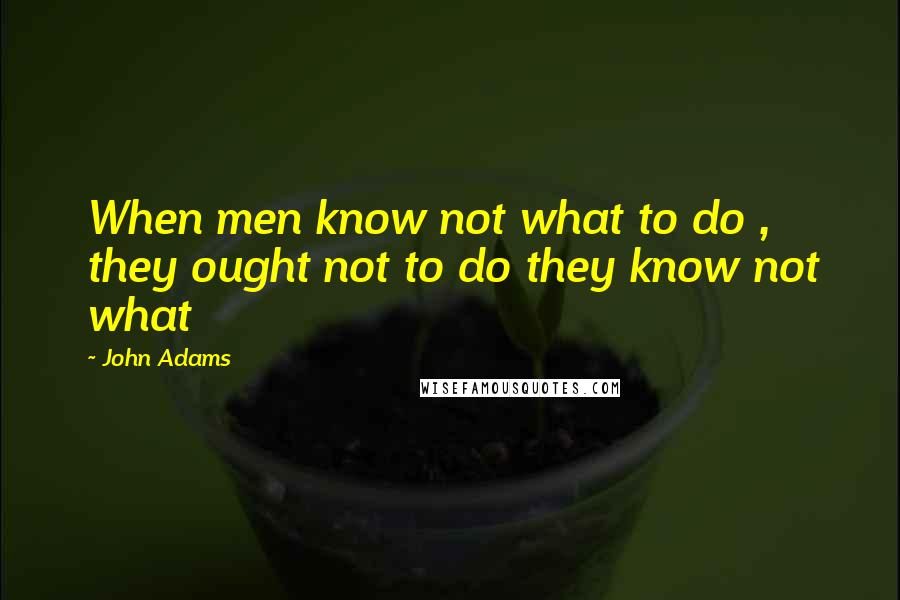 John Adams Quotes: When men know not what to do , they ought not to do they know not what