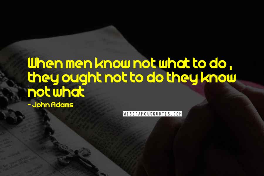 John Adams Quotes: When men know not what to do , they ought not to do they know not what