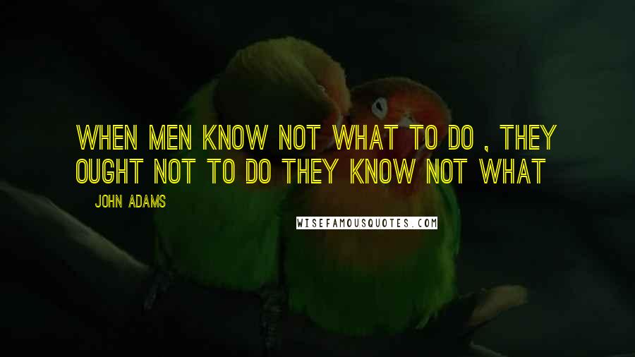 John Adams Quotes: When men know not what to do , they ought not to do they know not what