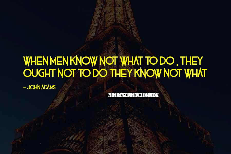 John Adams Quotes: When men know not what to do , they ought not to do they know not what