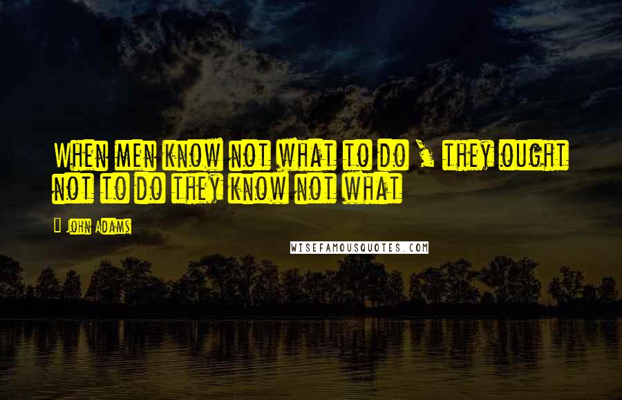 John Adams Quotes: When men know not what to do , they ought not to do they know not what