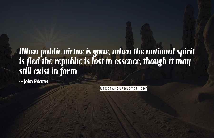 John Adams Quotes: When public virtue is gone, when the national spirit is fled the republic is lost in essence, though it may still exist in form