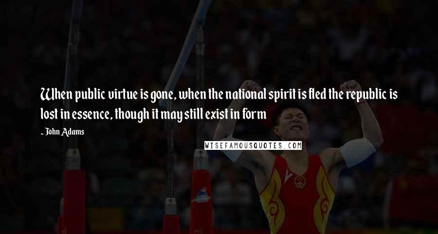 John Adams Quotes: When public virtue is gone, when the national spirit is fled the republic is lost in essence, though it may still exist in form