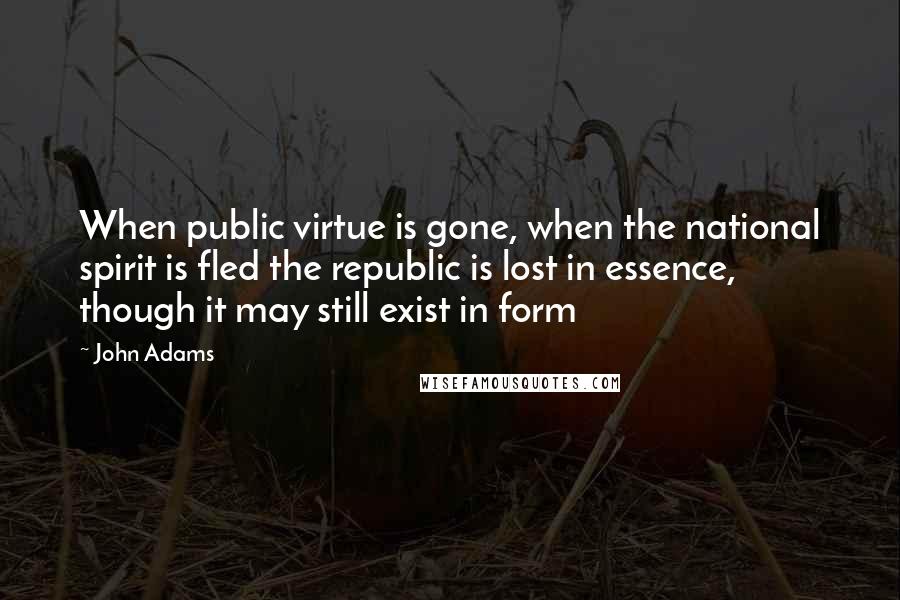 John Adams Quotes: When public virtue is gone, when the national spirit is fled the republic is lost in essence, though it may still exist in form