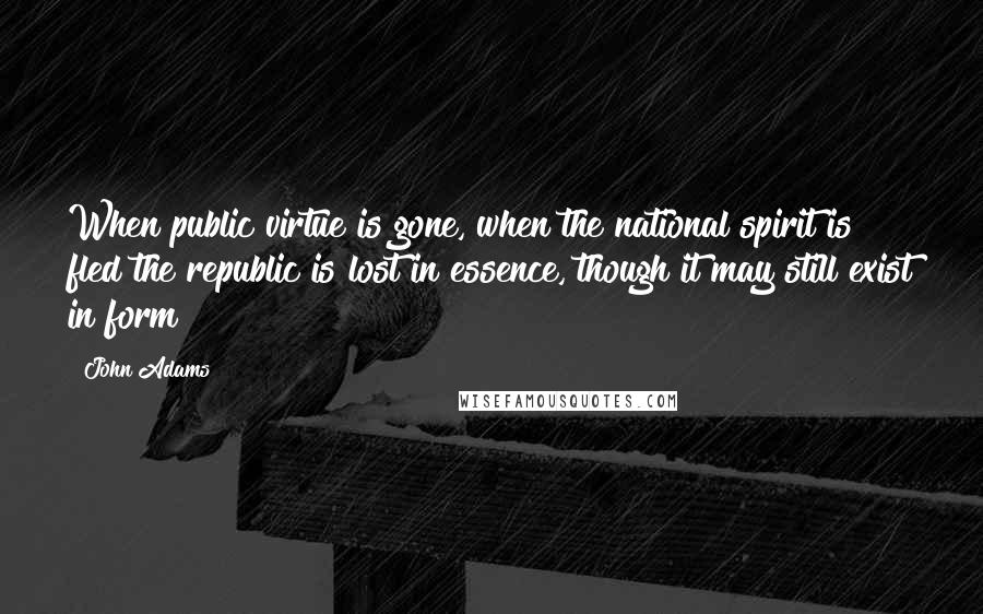 John Adams Quotes: When public virtue is gone, when the national spirit is fled the republic is lost in essence, though it may still exist in form