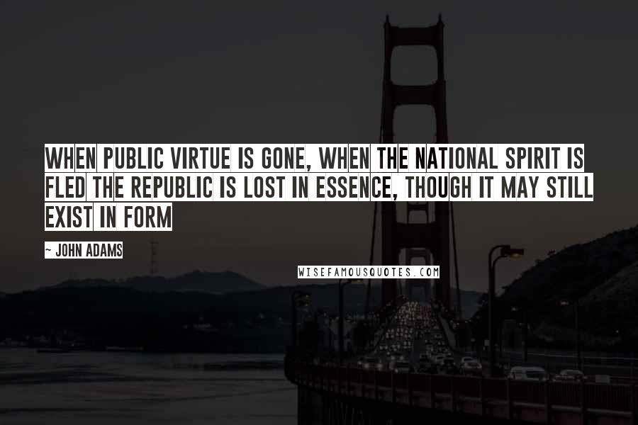 John Adams Quotes: When public virtue is gone, when the national spirit is fled the republic is lost in essence, though it may still exist in form