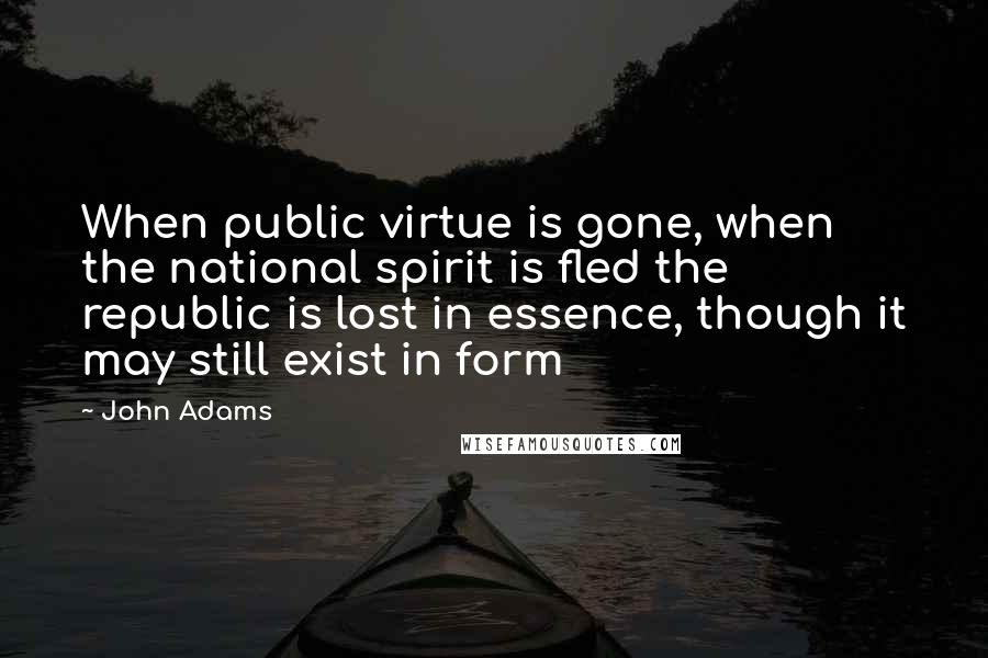 John Adams Quotes: When public virtue is gone, when the national spirit is fled the republic is lost in essence, though it may still exist in form