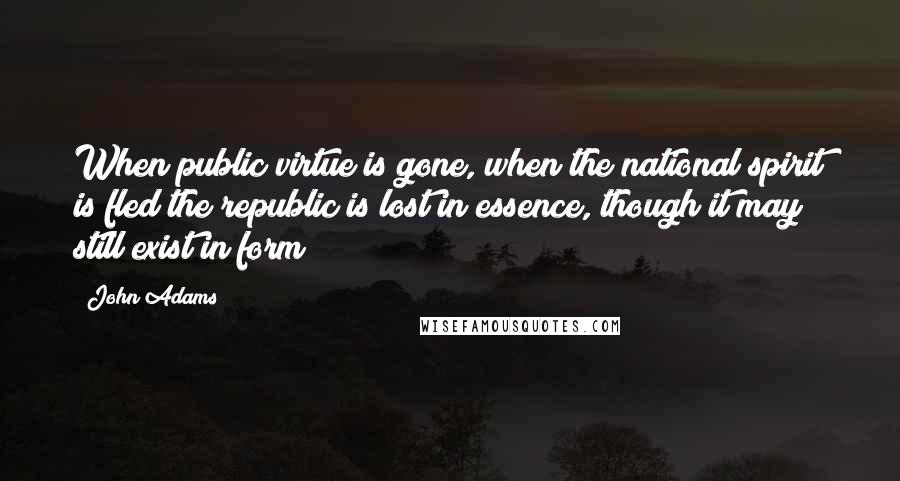 John Adams Quotes: When public virtue is gone, when the national spirit is fled the republic is lost in essence, though it may still exist in form