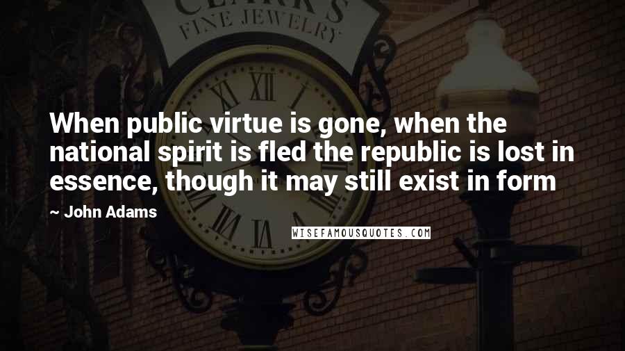 John Adams Quotes: When public virtue is gone, when the national spirit is fled the republic is lost in essence, though it may still exist in form