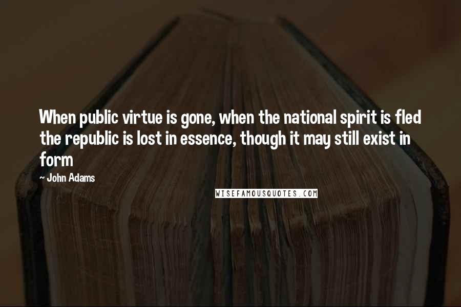 John Adams Quotes: When public virtue is gone, when the national spirit is fled the republic is lost in essence, though it may still exist in form