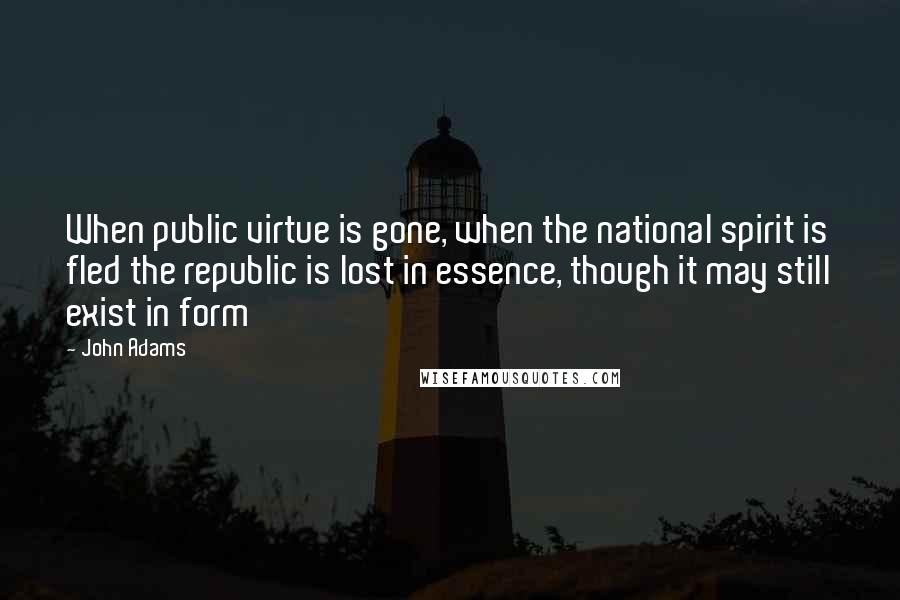 John Adams Quotes: When public virtue is gone, when the national spirit is fled the republic is lost in essence, though it may still exist in form