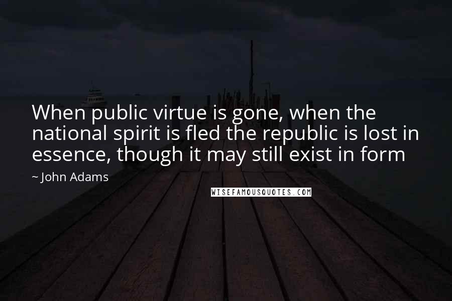 John Adams Quotes: When public virtue is gone, when the national spirit is fled the republic is lost in essence, though it may still exist in form