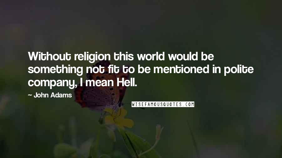 John Adams Quotes: Without religion this world would be something not fit to be mentioned in polite company, I mean Hell.